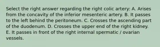 Select the right answer regarding the right colic artery: A. Arises from the concavity of the inferior mesenteric artery. B. It passes to the left behind the peritoneum. C. Crosses the ascending part of the duodenum. D. Crosses the upper end of the right kidney. E. It passes in front of the right internal spermatic / ovarian vessels.