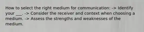 How to select the right medium for communication: -> Identify your ___. -> Consider the receiver and context when choosing a medium. -> Assess the strengths and weaknesses of the medium.