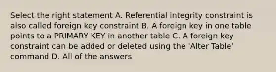 Select the right statement A. Referential integrity constraint is also called foreign key constraint B. A foreign key in one table points to a PRIMARY KEY in another table C. A foreign key constraint can be added or deleted using the 'Alter Table' command D. All of the answers