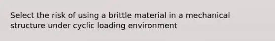 Select the risk of using a brittle material in a mechanical structure under cyclic loading environment