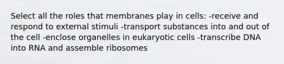 Select all the roles that membranes play in cells: -receive and respond to external stimuli -transport substances into and out of the cell -enclose organelles in eukaryotic cells -transcribe DNA into RNA and assemble ribosomes