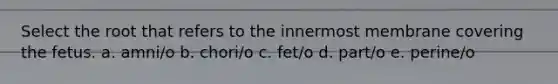 Select the root that refers to the innermost membrane covering the fetus. a. amni/o b. chori/o c. fet/o d. part/o e. perine/o