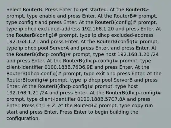 Select RouterB. Press Enter to get started. At the RouterB> prompt, type enable and press Enter. At the RouterB# prompt, type config t and press Enter. At the RouterB(config)# prompt, type ip dhcp excluded-address 192.168.1.20 and press Enter. At the RouterB(config)# prompt, type ip dhcp excluded-address 192.168.1.21 and press Enter. At the RouterB(config)# prompt, type ip dhcp pool ServerA and press Enter. and press Enter. At the RouterB(dhcp-config)# prompt, type host 192.168.1.20 /24 and press Enter. At the RouterB(dhcp-config)# prompt, type client-identifier 0100.188B.76D6.9E and press Enter. At the RouterB(dhcp-config)# prompt, type exit and press Enter. At the RouterB(config)# prompt, type ip dhcp pool ServerB and press Enter. At the RouterB(dhcp-config)# prompt, type host 192.168.1.21 /24 and press Enter. At the RouterB(dhcp-config)# prompt, type client-identifier 0100.188B.57C7.8A and press Enter. Press Ctrl + Z. At the RouterB# prompt, type copy run start and press Enter. Press Enter to begin building the configuration.