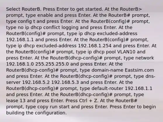 Select RouterB. Press Enter to get started. At the RouterB> prompt, type enable and press Enter. At the RouterB# prompt, type config t and press Enter. At the RouterB(config)# prompt, type no ip dhcp conflict logging and press Enter. At the RouterB(config)# prompt, type ip dhcp excluded-address 192.168.1.1 and press Enter. At the RouterB(config)# prompt, type ip dhcp excluded-address 192.168.1.254 and press Enter. At the RouterB(config)# prompt, type ip dhcp pool VLAN10 and press Enter. At the RouterB(dhcp-config)# prompt, type network 192.168.1.0 255.255.255.0 and press Enter. At the RouterB(dhcp-config)# prompt, type domain-name Eastsim.com and press Enter. At the RouterB(dhcp-config)# prompt, type dns-server 192.168.5.2 192.168.5.3 and press Enter. At the RouterB(dhcp-config)# prompt, type default-router 192.168.1.1 and press Enter. At the RouterB(dhcp-config)# prompt, type lease 13 and press Enter. Press Ctrl + Z. At the RouterB# prompt, type copy run start and press Enter. Press Enter to begin building the configuration.