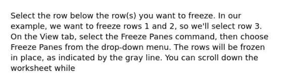 Select the row below the row(s) you want to freeze. In our example, we want to freeze rows 1 and 2, so we'll select row 3. On the View tab, select the Freeze Panes command, then choose Freeze Panes from the drop-down menu. The rows will be frozen in place, as indicated by the gray line. You can scroll down the worksheet while