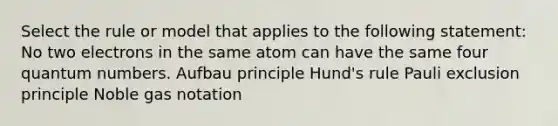 Select the rule or model that applies to the following statement: No two electrons in the same atom can have the same four quantum numbers. Aufbau principle Hund's rule Pauli exclusion principle Noble gas notation