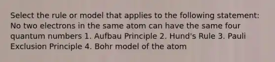 Select the rule or model that applies to the following statement: No two electrons in the same atom can have the same four quantum numbers 1. Aufbau Principle 2. Hund's Rule 3. Pauli Exclusion Principle 4. Bohr model of the atom