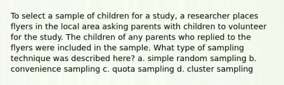 To select a sample of children for a study, a researcher places flyers in the local area asking parents with children to volunteer for the study. The children of any parents who replied to the flyers were included in the sample. What type of sampling technique was described here? a. simple random sampling b. convenience sampling c. quota sampling d. cluster sampling