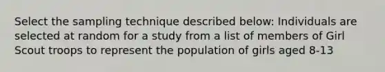 Select the sampling technique described below: Individuals are selected at random for a study from a list of members of Girl Scout troops to represent the population of girls aged 8-13