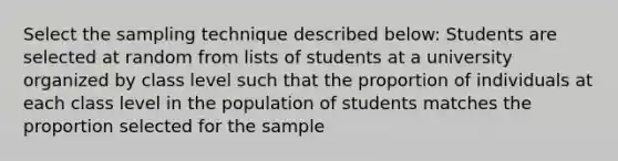 Select the sampling technique described below: Students are selected at random from lists of students at a university organized by class level such that the proportion of individuals at each class level in the population of students matches the proportion selected for the sample