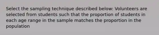 Select the sampling technique described below: Volunteers are selected from students such that the proportion of students in each age range in the sample matches the proportion in the population