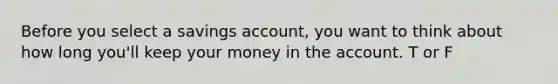 Before you select a savings account, you want to think about how long you'll keep your money in the account. T or F