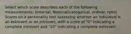 Select which scale describes each of the following measurements: (interval, Nominal/categorical, ordinal, ratio) Scores on a personality test assessing whether an individual is an extrovert or an introvert, with a score of "0" indicating a complete introvert and "10" indicating a complete extrovert