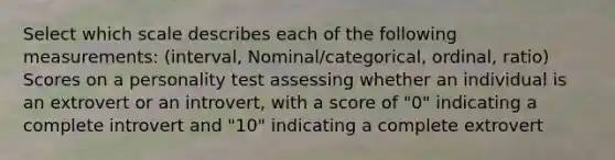 Select which scale describes each of the following measurements: (interval, Nominal/categorical, ordinal, ratio) Scores on a personality test assessing whether an individual is an extrovert or an introvert, with a score of "0" indicating a complete introvert and "10" indicating a complete extrovert