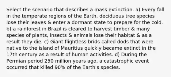 Select the scenario that describes a mass extinction. a) Every fall in the temperate regions of the Earth, deciduous tree species lose their leaves & enter a dormant state to prepare for the cold. b) a rainforest in Brazil is cleared to harvest timber & many species of plants, insects & animals lose their habitat & as a result they die. c) Giant flightless brids called dods that were native to the island of Mauritius quickly became extinct in the 17th century as a result of human activities. d) During the Permian period 250 million years ago, a catastrophic event occurred that killed 90% of the Earth's species.