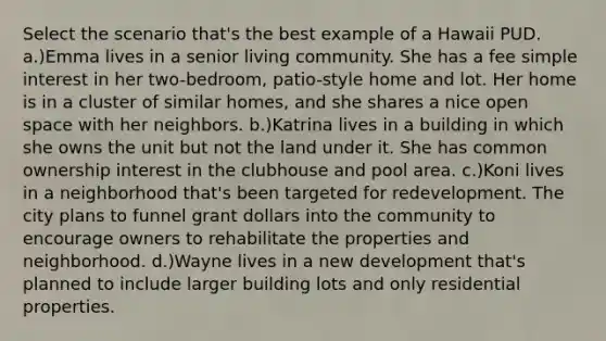 Select the scenario that's the best example of a Hawaii PUD. a.)Emma lives in a senior living community. She has a fee simple interest in her two-bedroom, patio-style home and lot. Her home is in a cluster of similar homes, and she shares a nice open space with her neighbors. b.)Katrina lives in a building in which she owns the unit but not the land under it. She has common ownership interest in the clubhouse and pool area. c.)Koni lives in a neighborhood that's been targeted for redevelopment. The city plans to funnel grant dollars into the community to encourage owners to rehabilitate the properties and neighborhood. d.)Wayne lives in a new development that's planned to include larger building lots and only residential properties.