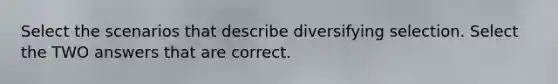 Select the scenarios that describe diversifying selection. Select the TWO answers that are correct.