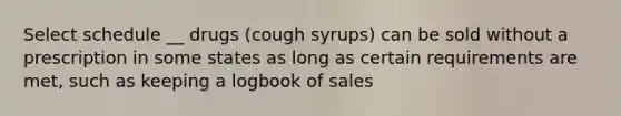 Select schedule __ drugs (cough syrups) can be sold without a prescription in some states as long as certain requirements are met, such as keeping a logbook of sales