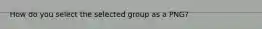 How do you select the selected group as a PNG?