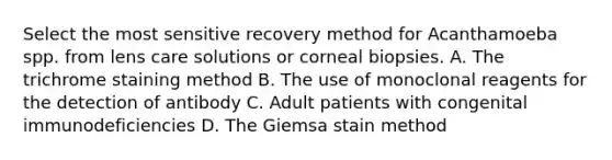 Select the most sensitive recovery method for Acanthamoeba spp. from lens care solutions or corneal biopsies. A. The trichrome staining method B. The use of monoclonal reagents for the detection of antibody C. Adult patients with congenital immunodeficiencies D. The Giemsa stain method