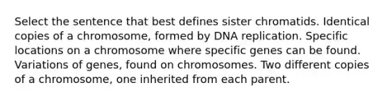 Select the sentence that best defines sister chromatids. Identical copies of a chromosome, formed by <a href='https://www.questionai.com/knowledge/kofV2VQU2J-dna-replication' class='anchor-knowledge'>dna replication</a>. Specific locations on a chromosome where specific genes can be found. Variations of genes, found on chromosomes. Two different copies of a chromosome, one inherited from each parent.