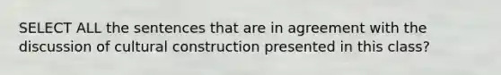 SELECT ALL the sentences that are in agreement with the discussion of cultural construction presented in this class?