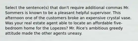 Select the sentence(s) that don't require additional commas Mr. Sommers is known to be a pleasant helpful supervisor. This afternoon one of the customers broke an expensive crystal vase. Was your real estate agent able to locate an affordable five-bedroom home for the Lopezes? Mr. Rice's ambitious greedy attitude made the other agents uneasy.