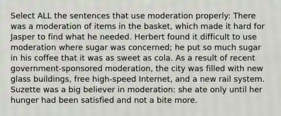 Select ALL the sentences that use moderation properly: There was a moderation of items in the basket, which made it hard for Jasper to find what he needed. Herbert found it difficult to use moderation where sugar was concerned; he put so much sugar in his coffee that it was as sweet as cola. As a result of recent government-sponsored moderation, the city was filled with new glass buildings, free high-speed Internet, and a new rail system. Suzette was a big believer in moderation: she ate only until her hunger had been satisfied and not a bite more.