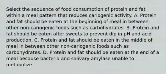 Select the sequence of food consumption of protein and fat within a meal pattern that reduces cariogenic activity. A. Protein and fat should be eaten at the beginning of meal in between other non-cariogenic foods such as carbohydrates. B. Protein and fat should be eaten after sweets to prevent dip in pH and acid production. C. Protein and fat should be eaten in the middle of meal in between other non-cariogenic foods such as carbohydrates. D. Protein and fat should be eaten at the end of a meal because bacteria and salivary amylase unable to metabolize.