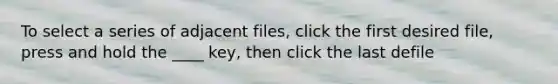 To select a series of adjacent files, click the first desired file, press and hold the ____ key, then click the last defile