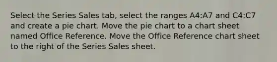 Select the Series Sales tab, select the ranges A4:A7 and C4:C7 and create a <a href='https://www.questionai.com/knowledge/kDrHXijglR-pie-chart' class='anchor-knowledge'>pie chart</a>. Move the pie chart to a chart sheet named Office Reference. Move the Office Reference chart sheet to the right of the Series Sales sheet.