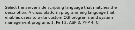 Select the server-side scripting language that matches the description. A cross-platform programming language that enables users to write custom CGI programs and system management programs 1. Perl 2. ASP 3. PHP 4. C