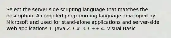 Select the server-side scripting language that matches the description. A compiled programming language developed by Microsoft and used for stand-alone applications and server-side Web applications 1. Java 2. C# 3. C++ 4. Visual Basic