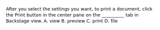 After you select the settings you want, to print a document, click the Print button in the center pane on the __________ tab in Backstage view. A. view B. preview C. print D. file