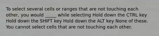 To select several cells or ranges that are not touching each other, you would _____ while selecting Hold down the CTRL key Hold down the SHIFT key Hold down the ALT key None of these. You cannot select cells that are not touching each other.