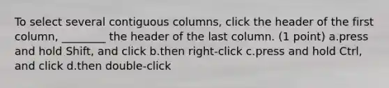 To select several contiguous columns, click the header of the first column, ________ the header of the last column. (1 point) a.press and hold Shift, and click b.then right-click c.press and hold Ctrl, and click d.then double-click