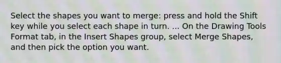 Select the shapes you want to merge: press and hold the Shift key while you select each shape in turn. ... On the Drawing Tools Format tab, in the Insert Shapes group, select Merge Shapes, and then pick the option you want.