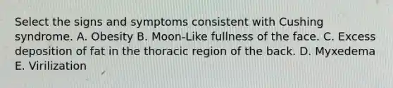 Select the signs and symptoms consistent with Cushing syndrome. A. Obesity B. Moon-Like fullness of the face. C. Excess deposition of fat in the thoracic region of the back. D. Myxedema E. Virilization