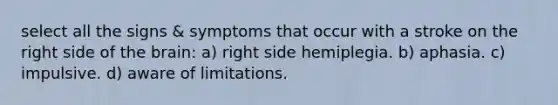 select all the signs & symptoms that occur with a stroke on the right side of the brain: a) right side hemiplegia. b) aphasia. c) impulsive. d) aware of limitations.