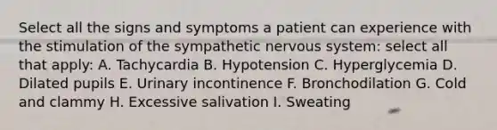 Select all the signs and symptoms a patient can experience with the stimulation of the sympathetic nervous system: select all that apply: A. Tachycardia B. Hypotension C. Hyperglycemia D. Dilated pupils E. Urinary incontinence F. Bronchodilation G. Cold and clammy H. Excessive salivation I. Sweating