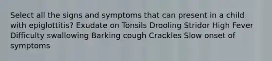 Select all the signs and symptoms that can present in a child with epiglottitis? Exudate on Tonsils Drooling Stridor High Fever Difficulty swallowing Barking cough Crackles Slow onset of symptoms