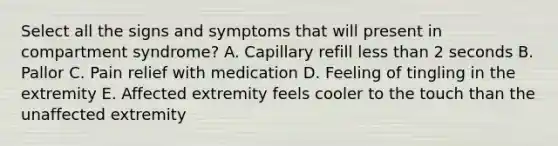 Select all the signs and symptoms that will present in compartment syndrome? A. Capillary refill less than 2 seconds B. Pallor C. Pain relief with medication D. Feeling of tingling in the extremity E. Affected extremity feels cooler to the touch than the unaffected extremity