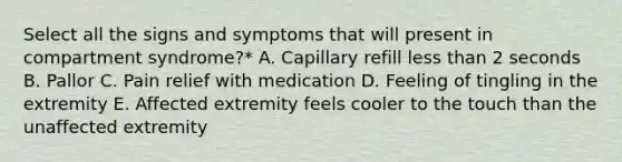 Select all the signs and symptoms that will present in compartment syndrome?* A. Capillary refill less than 2 seconds B. Pallor C. Pain relief with medication D. Feeling of tingling in the extremity E. Affected extremity feels cooler to the touch than the unaffected extremity