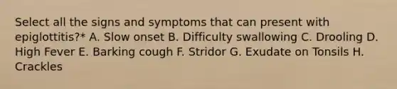 Select all the signs and symptoms that can present with epiglottitis?* A. Slow onset B. Difficulty swallowing C. Drooling D. High Fever E. Barking cough F. Stridor G. Exudate on Tonsils H. Crackles