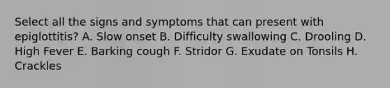 Select all the signs and symptoms that can present with epiglottitis? A. Slow onset B. Difficulty swallowing C. Drooling D. High Fever E. Barking cough F. Stridor G. Exudate on Tonsils H. Crackles