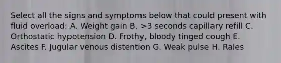 Select all the signs and symptoms below that could present with fluid overload: A. Weight gain B. >3 seconds capillary refill C. Orthostatic hypotension D. Frothy, bloody tinged cough E. Ascites F. Jugular venous distention G. Weak pulse H. Rales