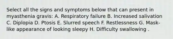 Select all the signs and symptoms below that can present in myasthenia gravis: A. Respiratory failure B. Increased salivation C. Diplopia D. Ptosis E. Slurred speech F. Restlessness G. Mask-like appearance of looking sleepy H. Difficulty swallowing .