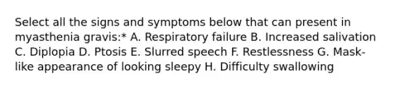 Select all the signs and symptoms below that can present in myasthenia gravis:* A. Respiratory failure B. Increased salivation C. Diplopia D. Ptosis E. Slurred speech F. Restlessness G. Mask-like appearance of looking sleepy H. Difficulty swallowing