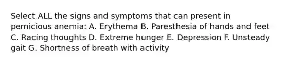 Select ALL the signs and symptoms that can present in pernicious anemia: A. Erythema B. Paresthesia of hands and feet C. Racing thoughts D. Extreme hunger E. Depression F. Unsteady gait G. Shortness of breath with activity