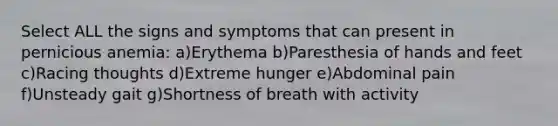 Select ALL the signs and symptoms that can present in pernicious anemia: a)Erythema b)Paresthesia of hands and feet c)Racing thoughts d)Extreme hunger e)Abdominal pain f)Unsteady gait g)Shortness of breath with activity